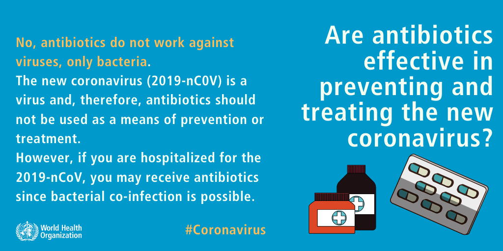 No, antibiotics do not work against viruses, only bacteria. The new coronavirus (2019-nCoV) is a virus and, therefore, antibiotics should not be used as a means of prevention or treatment. However, if you are hospitalized for the 2019-nCoV, you may receive antibiotics because bacterial co-infection is possible.