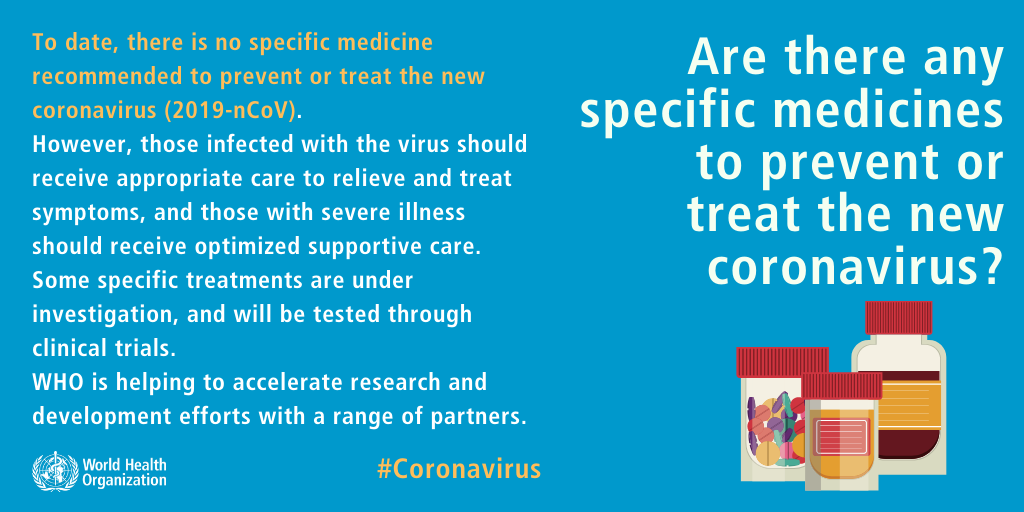 To date, there is no specific medicine recommended to prevent or treat the new coronavirus (2019-nCoV). However, those infected with the virus should receive appropriate care to relieve and treat symptoms, and those with severe illness should receive optimized supportive care. Some specific treatments are under investigation, and will be tested through clinical trials. WHO is helping to accelerate research and development efforts with a range or partners.
