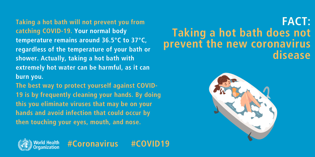 Taking a hot bath will not prevent you from catching COVID-19. Your normal body temperature remains around 36.5°C to 37°C, regardless of the temperature of your bath or shower. Actually, taking a hot bath with extremely hot water can be harmful, as it can burn you. The best way to protect yourself against COVID-19 is by frequently cleaning your hands. By doing this you eliminate viruses that may be on your hands and avoid infection that coud occur by then touching your eyes, mouth, and nose.